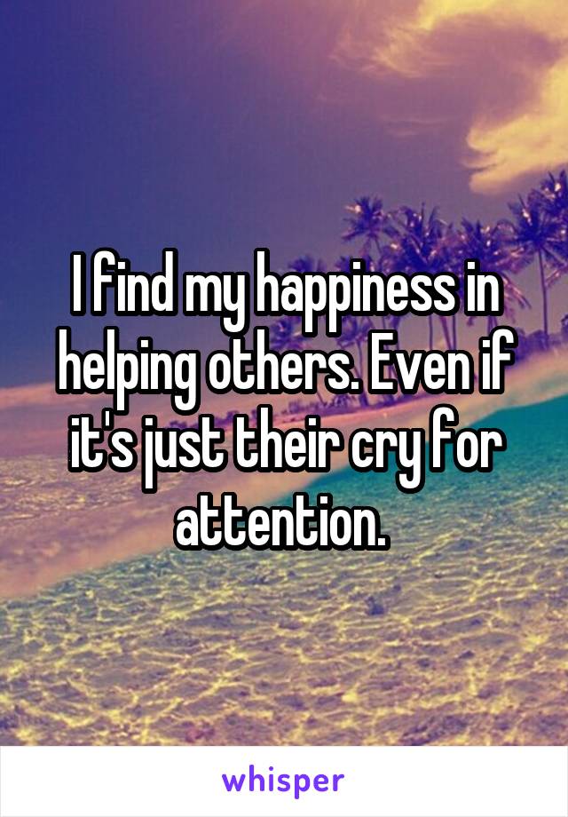 I find my happiness in helping others. Even if it's just their cry for attention. 