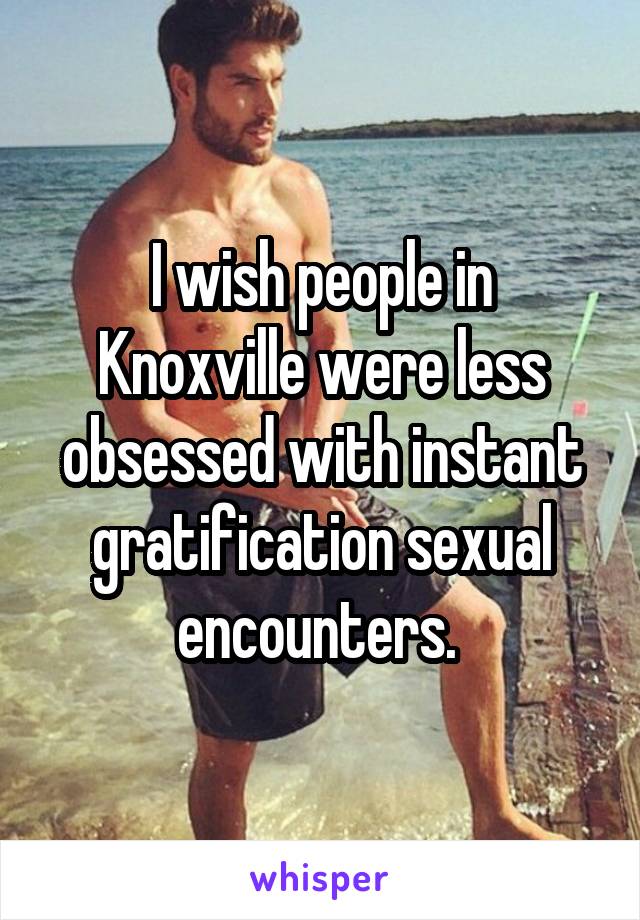 I wish people in Knoxville were less obsessed with instant gratification sexual encounters. 