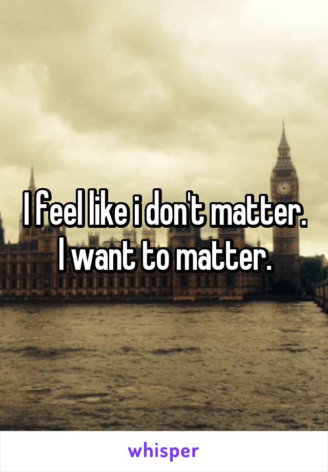 I feel like i don't matter. I want to matter.