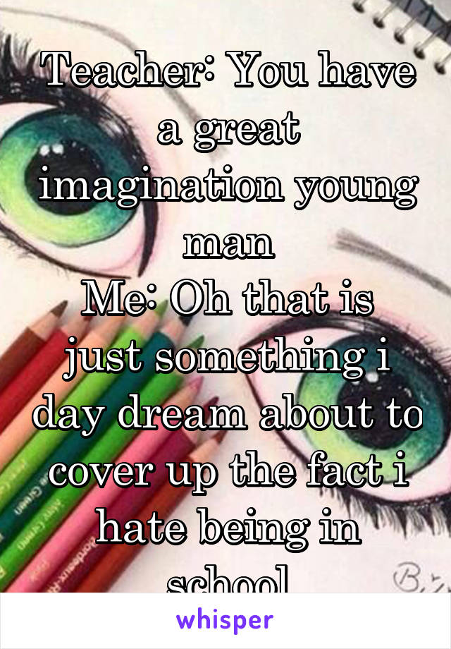 Teacher: You have a great imagination young man
Me: Oh that is just something i day dream about to cover up the fact i hate being in school
