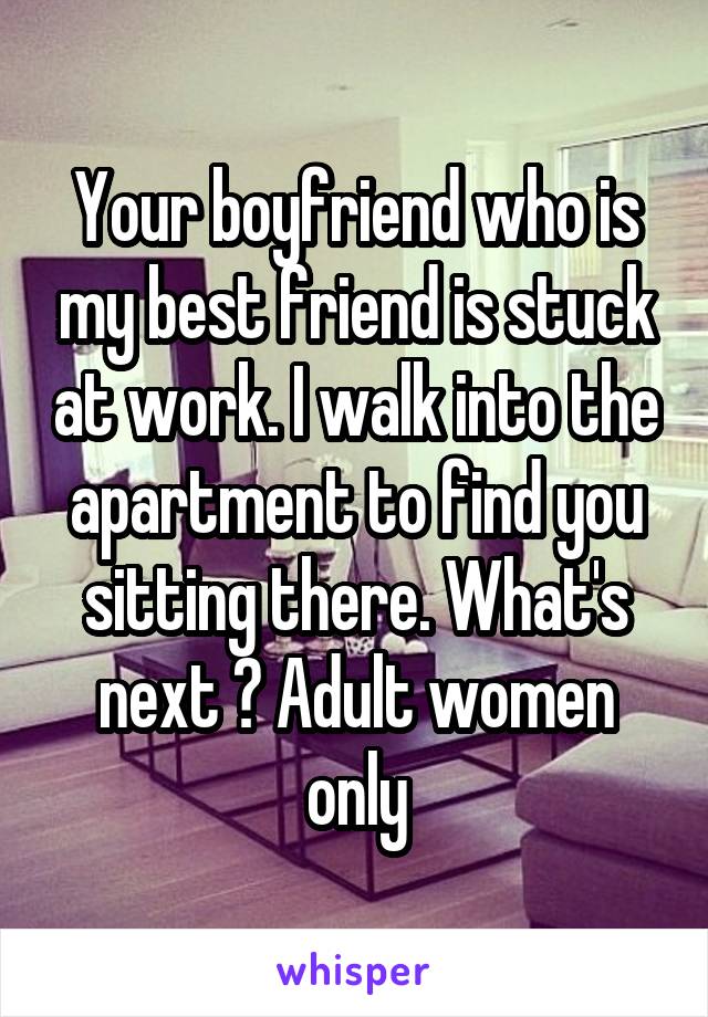Your boyfriend who is my best friend is stuck at work. I walk into the apartment to find you sitting there. What's next ? Adult women only