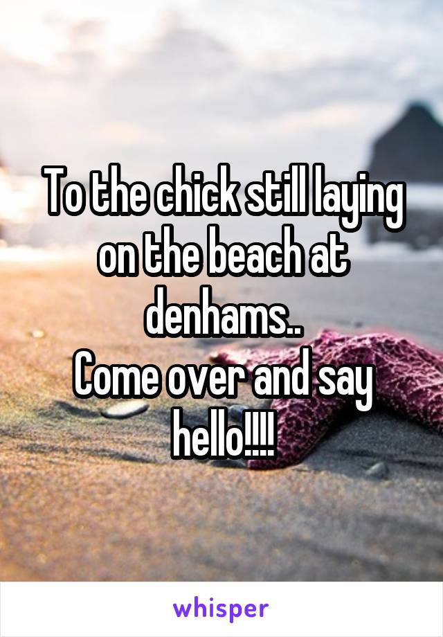 To the chick still laying on the beach at denhams..
Come over and say hello!!!!