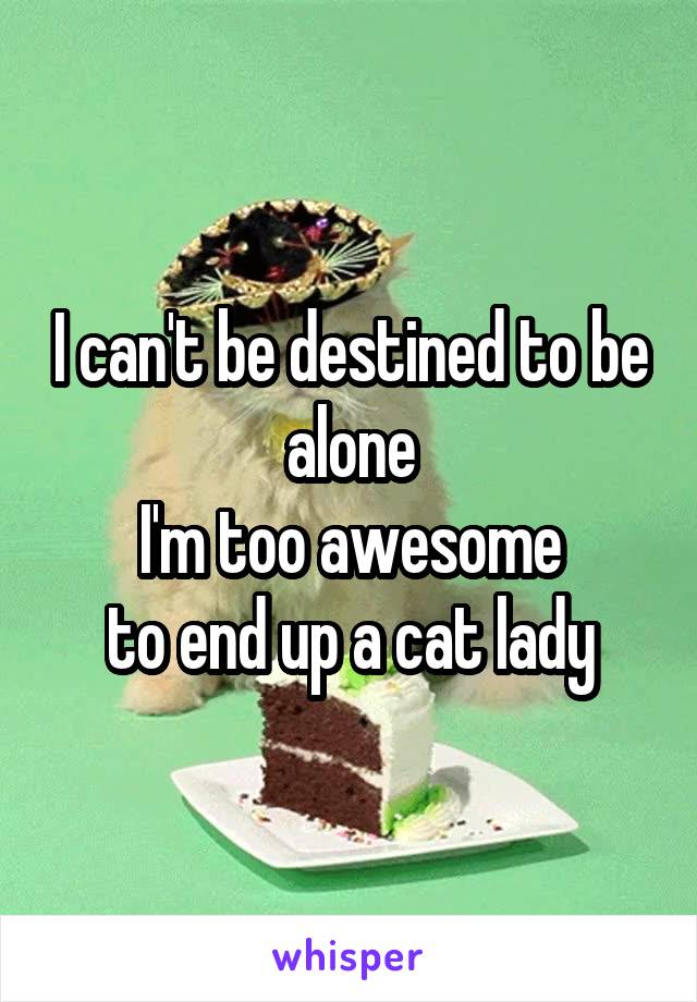 I can't be destined to be alone
 I'm too awesome 
to end up a cat lady