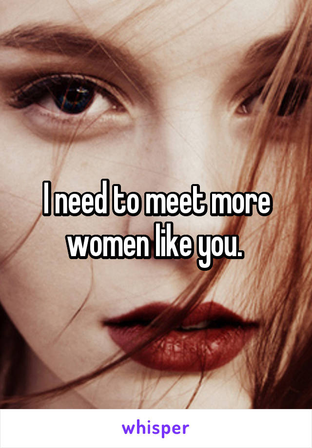 I need to meet more women like you. 