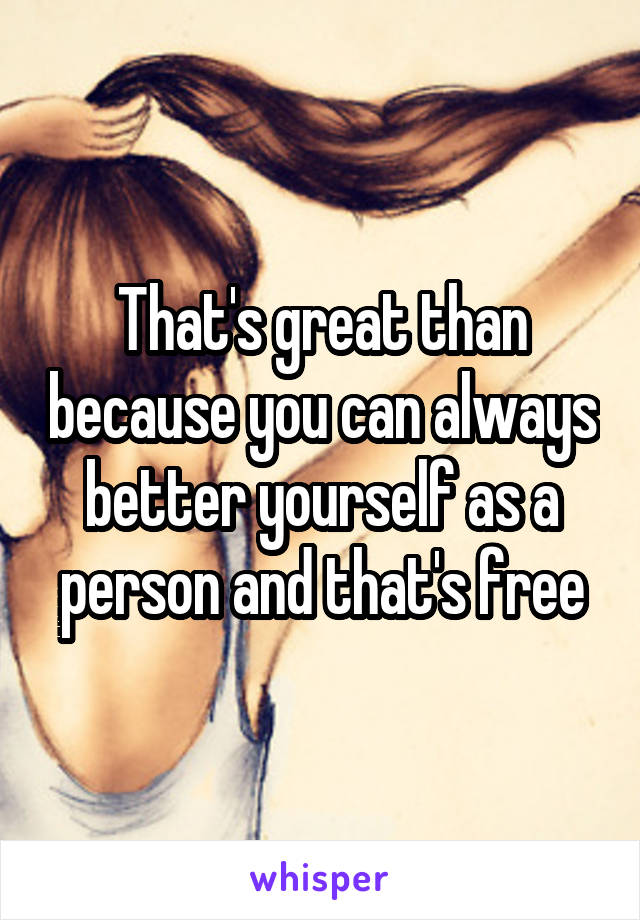 That's great than because you can always better yourself as a person and that's free