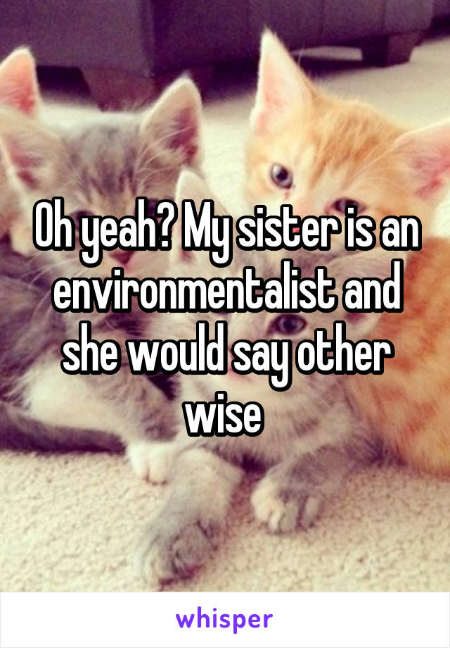 Oh yeah? My sister is an environmentalist and she would say other wise 