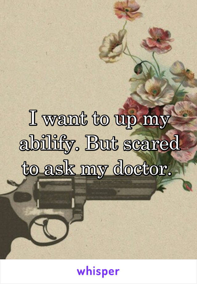 I want to up my abilify. But scared to ask my doctor. 