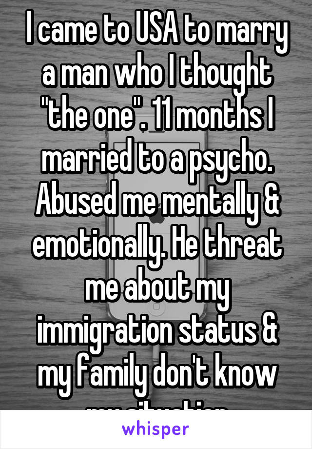 I came to USA to marry a man who I thought "the one". 11 months I married to a psycho. Abused me mentally & emotionally. He threat me about my immigration status & my family don't know my situation