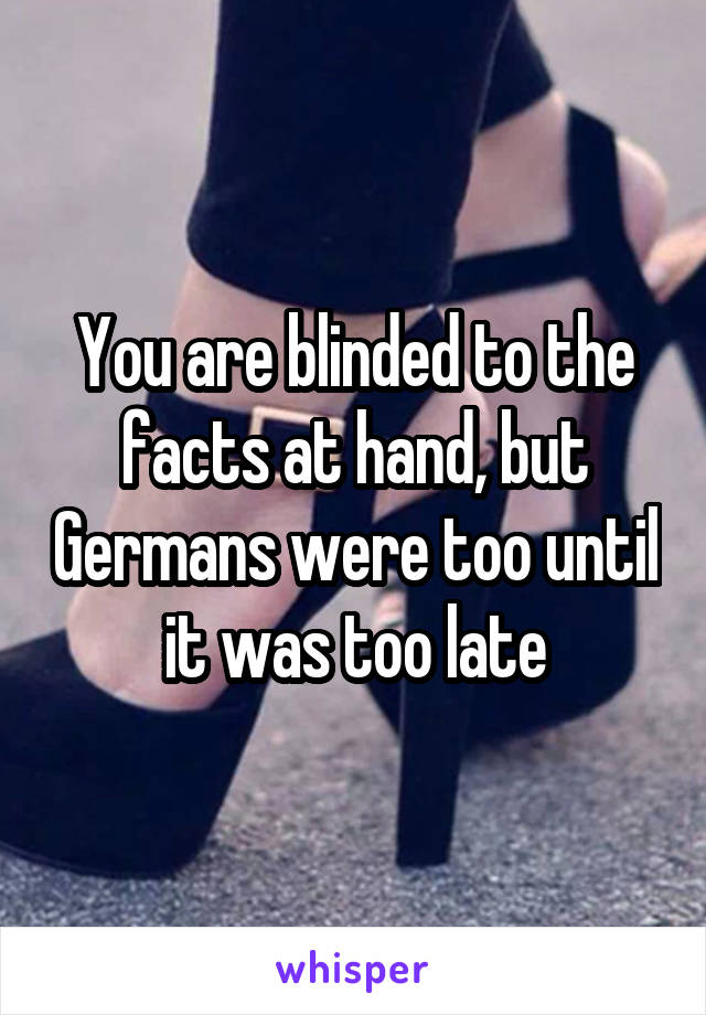You are blinded to the facts at hand, but Germans were too until it was too late