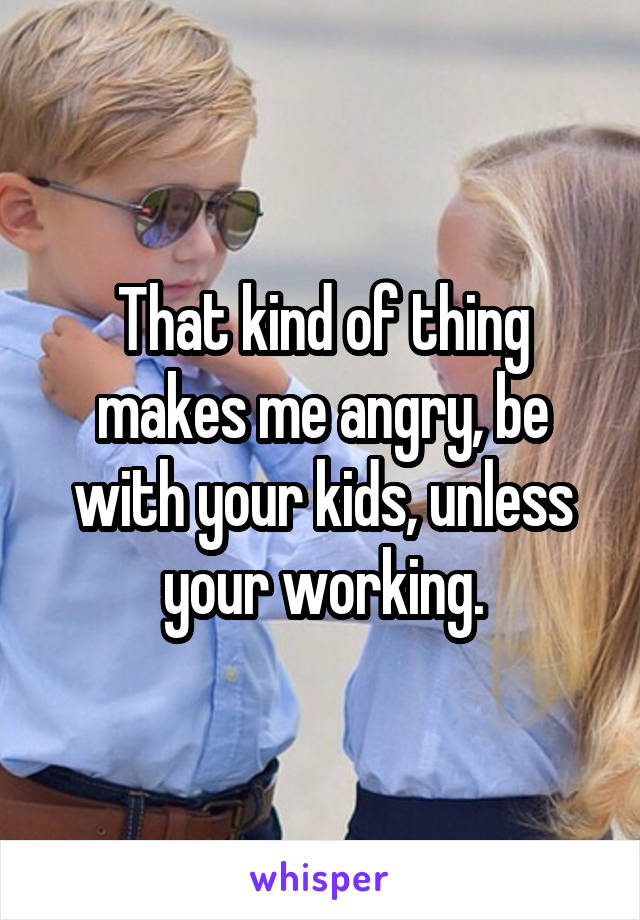 That kind of thing makes me angry, be with your kids, unless your working.