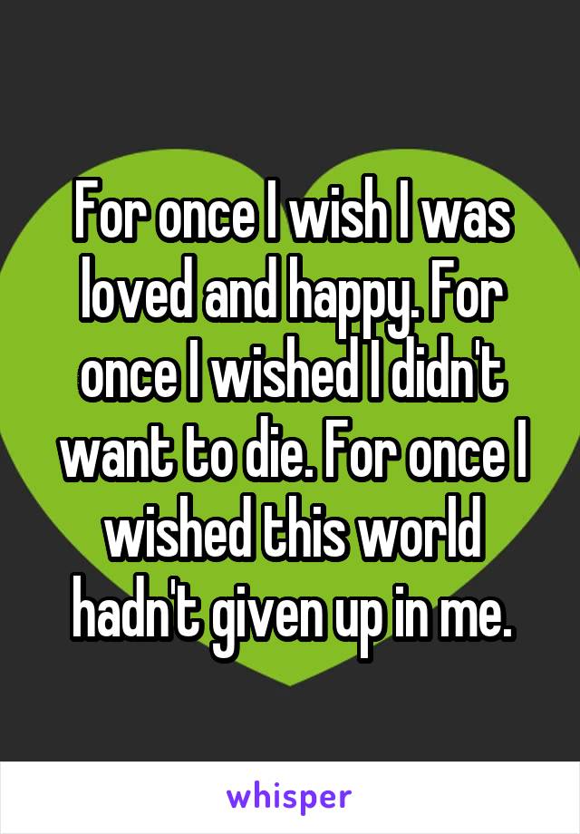 For once I wish I was loved and happy. For once I wished I didn't want to die. For once I wished this world hadn't given up in me.
