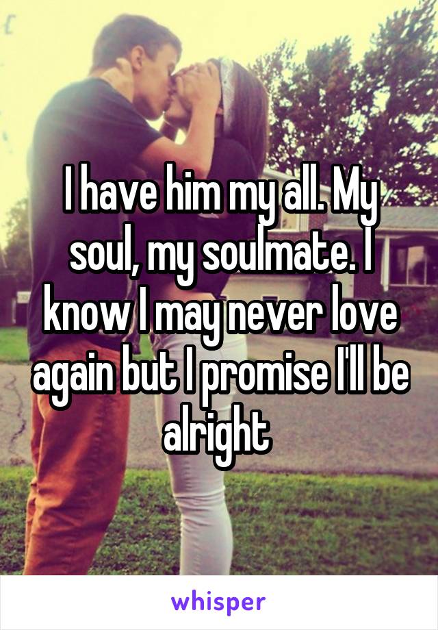 I have him my all. My soul, my soulmate. I know I may never love again but I promise I'll be alright 