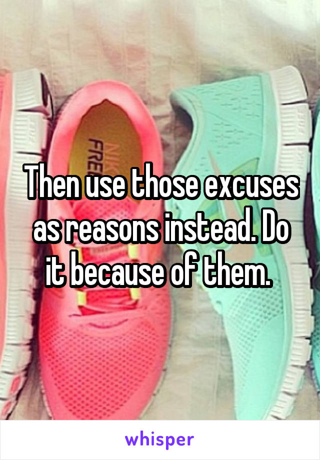 Then use those excuses as reasons instead. Do it because of them. 
