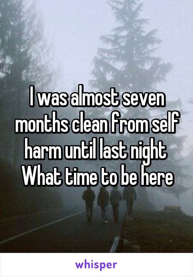 I was almost seven months clean from self harm until last night 
What time to be here