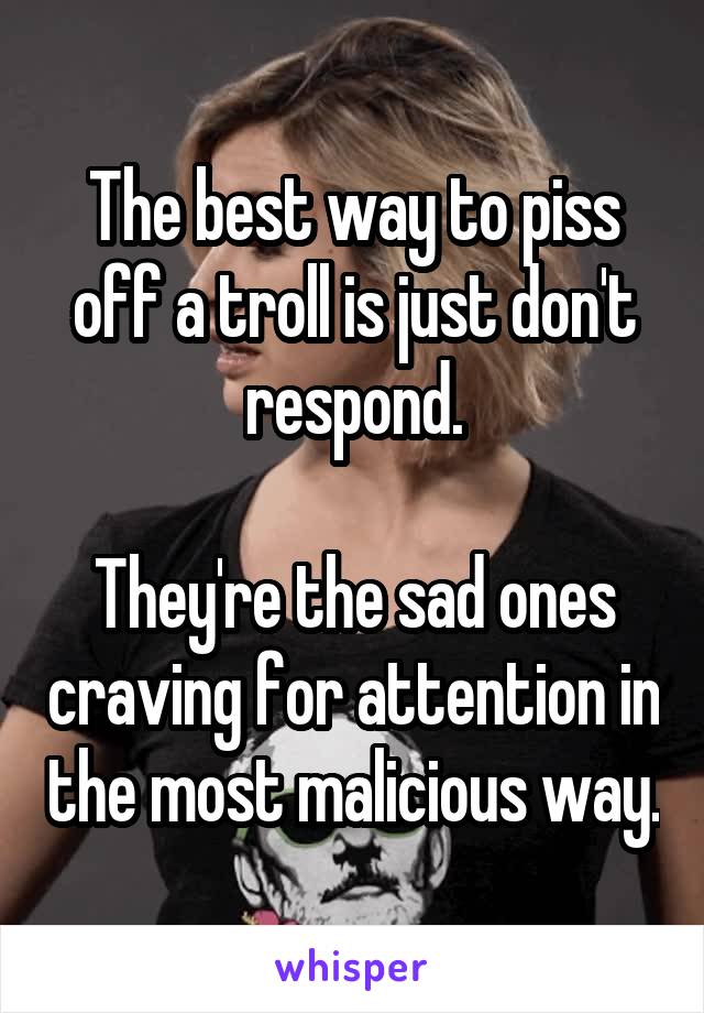 The best way to piss off a troll is just don't respond.

They're the sad ones craving for attention in the most malicious way.