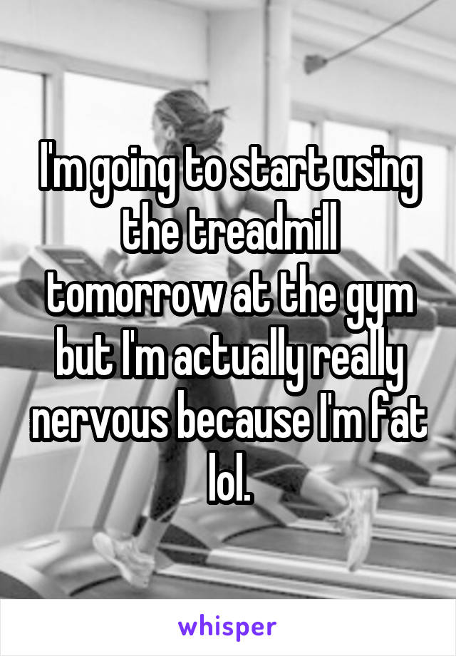 I'm going to start using the treadmill tomorrow at the gym but I'm actually really nervous because I'm fat lol.
