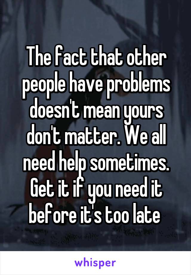 The fact that other people have problems doesn't mean yours don't matter. We all need help sometimes. Get it if you need it before it's too late 