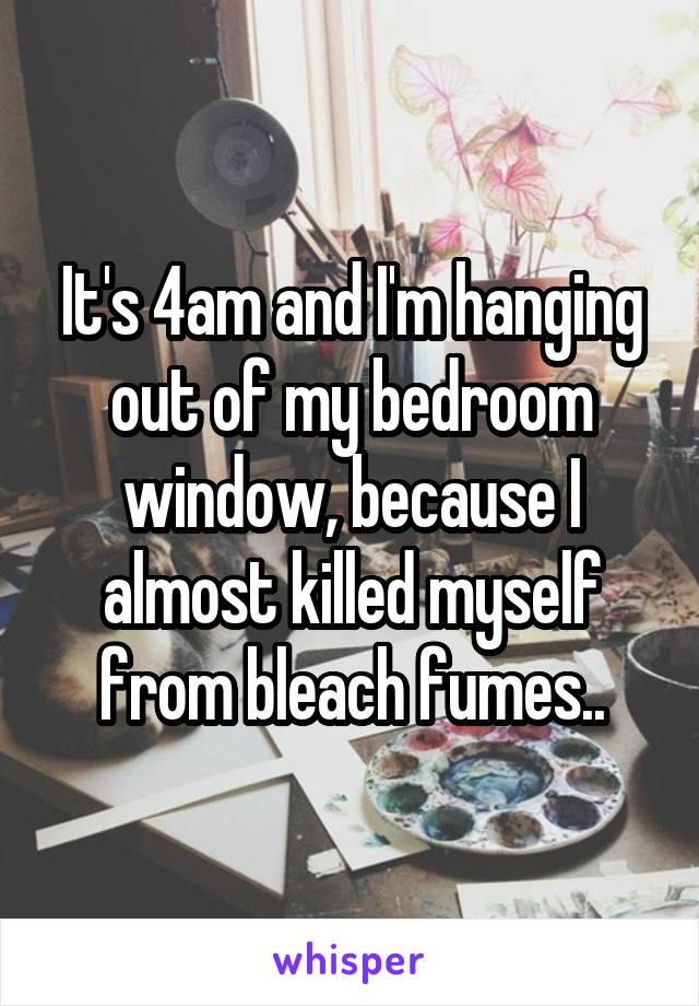 It's 4am and I'm hanging out of my bedroom window, because I almost killed myself from bleach fumes..