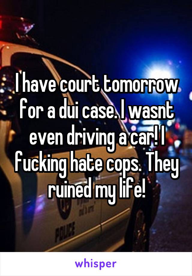 I have court tomorrow for a dui case. I wasnt even driving a car! I fucking hate cops. They ruined my life!