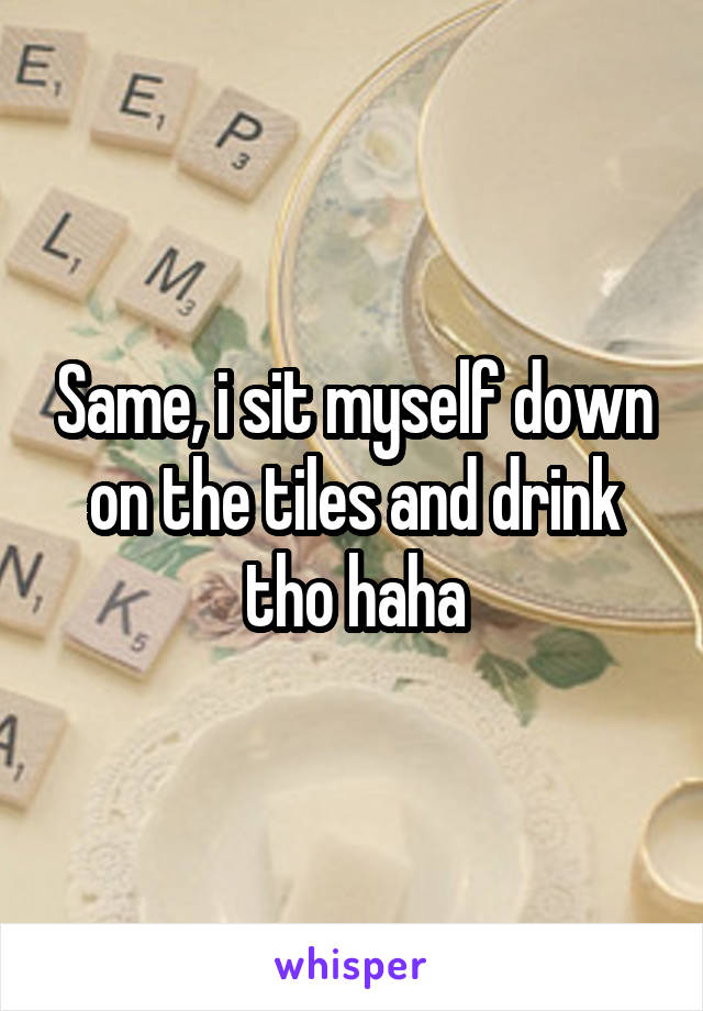 Same, i sit myself down on the tiles and drink tho haha