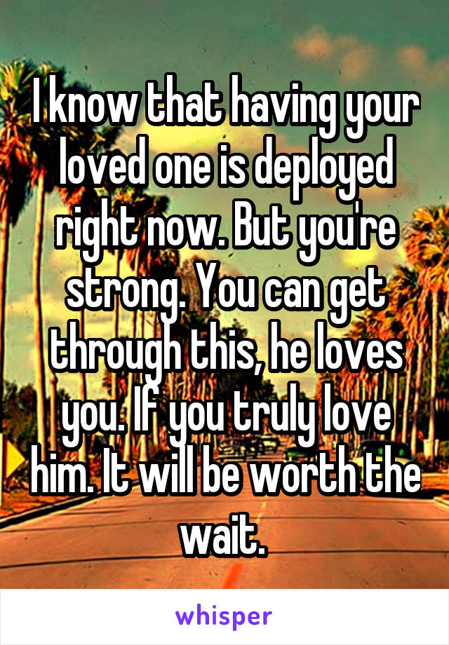 I know that having your loved one is deployed right now. But you're strong. You can get through this, he loves you. If you truly love him. It will be worth the wait. 