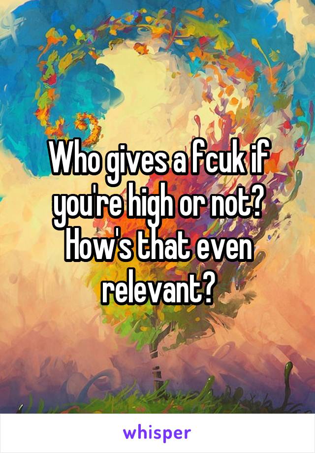 Who gives a fcuk if you're high or not? How's that even relevant?