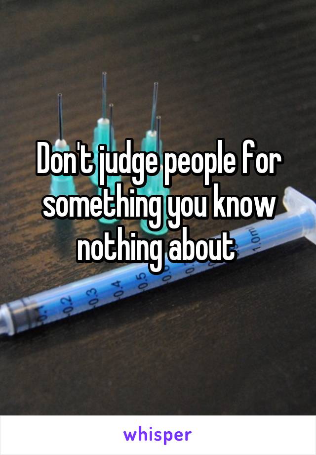 Don't judge people for something you know nothing about 
