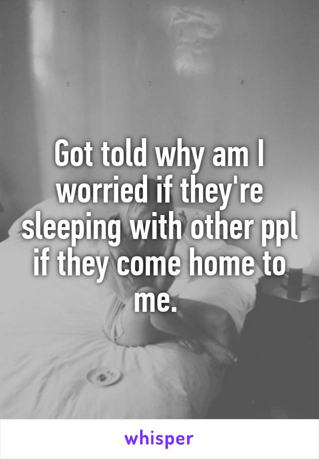 Got told why am I worried if they're sleeping with other ppl if they come home to me. 