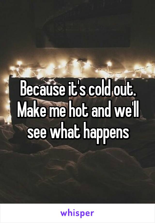 Because it's cold out.
Make me hot and we'll see what happens