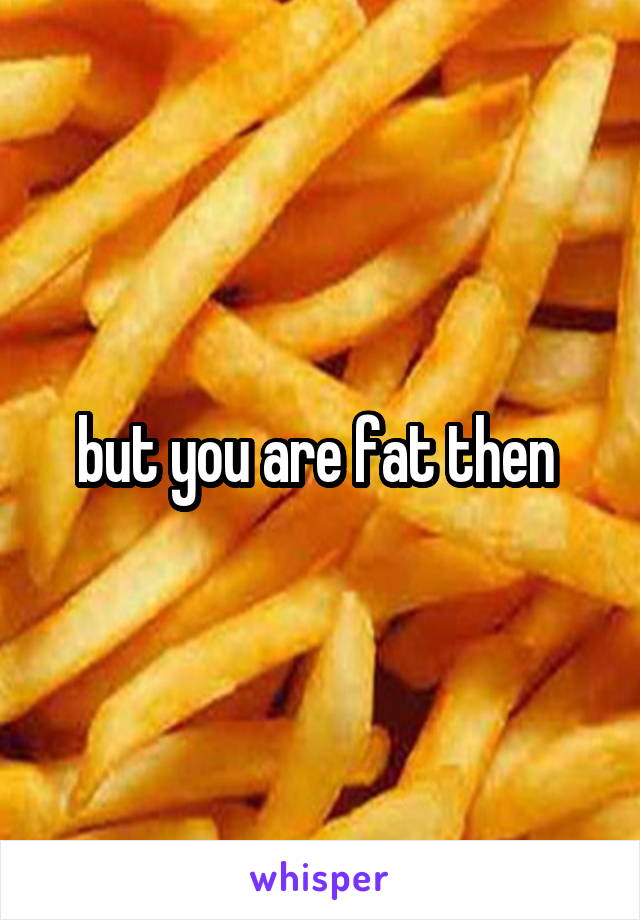 but you are fat then 