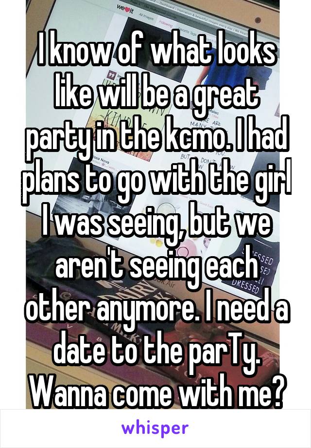 I know of what looks like will be a great party in the kcmo. I had plans to go with the girl I was seeing, but we aren't seeing each other anymore. I need a date to the parTy. Wanna come with me?