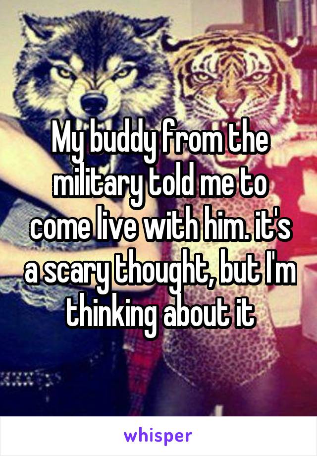 My buddy from the military told me to come live with him. it's a scary thought, but I'm thinking about it