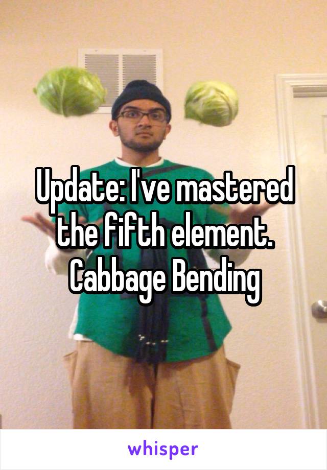 Update: I've mastered the fifth element.
Cabbage Bending