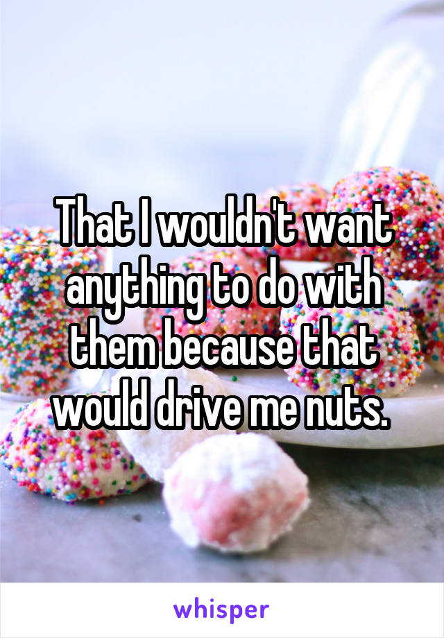 That I wouldn't want anything to do with them because that would drive me nuts. 
