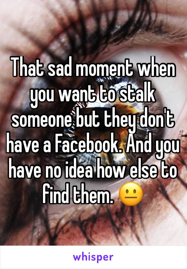 That sad moment when you want to stalk someone but they don't have a Facebook. And you have no idea how else to find them. 😐 