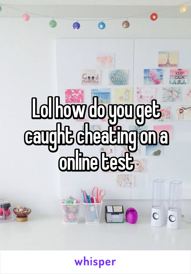 Lol how do you get caught cheating on a online test