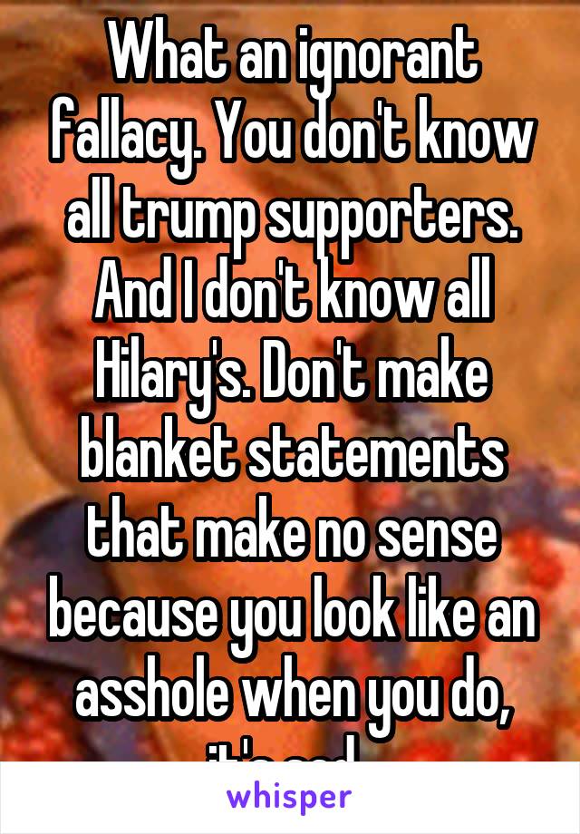 What an ignorant fallacy. You don't know all trump supporters. And I don't know all Hilary's. Don't make blanket statements that make no sense because you look like an asshole when you do, it's sad. 