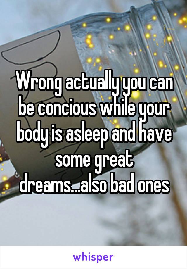 Wrong actually you can be concious while your body is asleep and have some great dreams...also bad ones