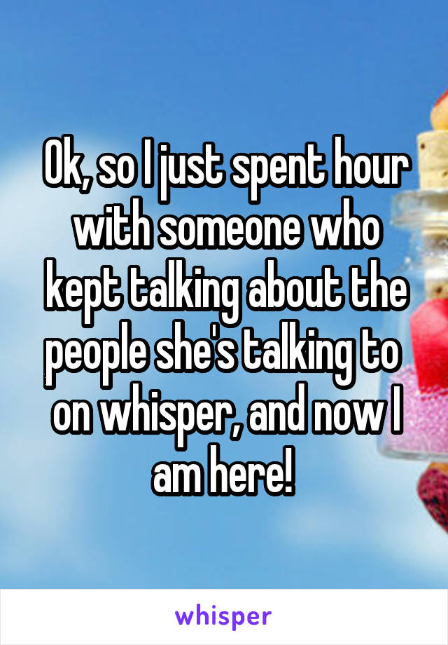 Ok, so I just spent hour with someone who kept talking about the people she's talking to 
on whisper, and now I am here! 