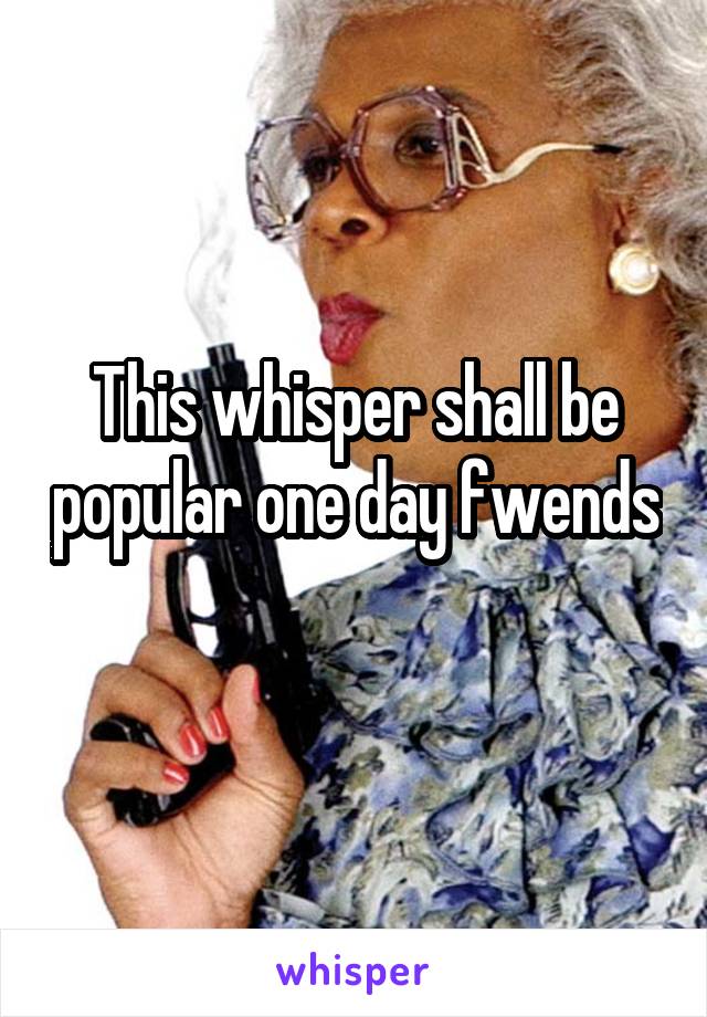 This whisper shall be popular one day fwends 