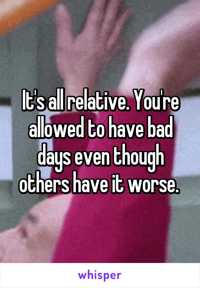 It's all relative. You're allowed to have bad days even though others have it worse. 