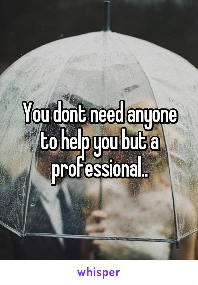 You dont need anyone to help you but a professional..
