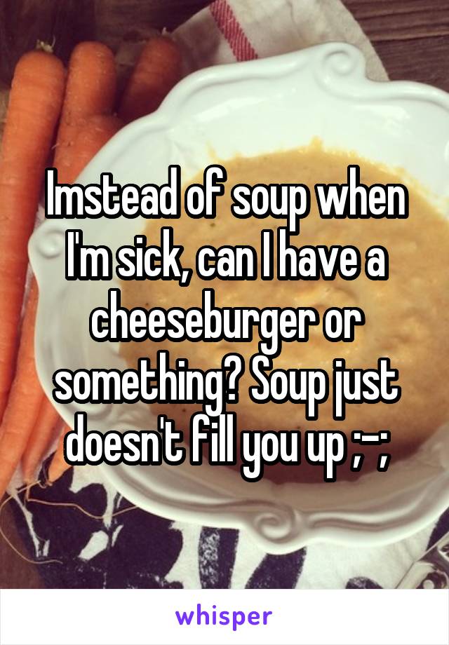 Imstead of soup when I'm sick, can I have a cheeseburger or something? Soup just doesn't fill you up ;-;