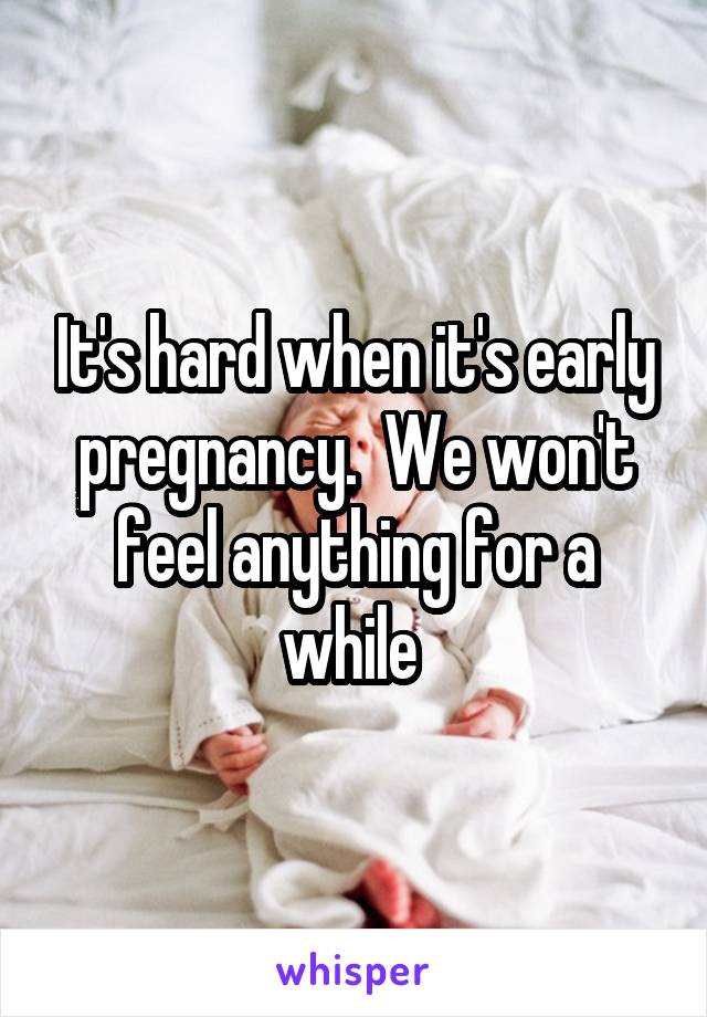 It's hard when it's early pregnancy.  We won't feel anything for a while 