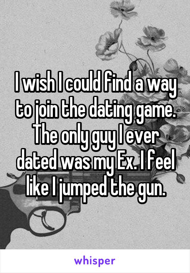 I wish I could find a way to join the dating game. The only guy I ever dated was my Ex. I feel like I jumped the gun.