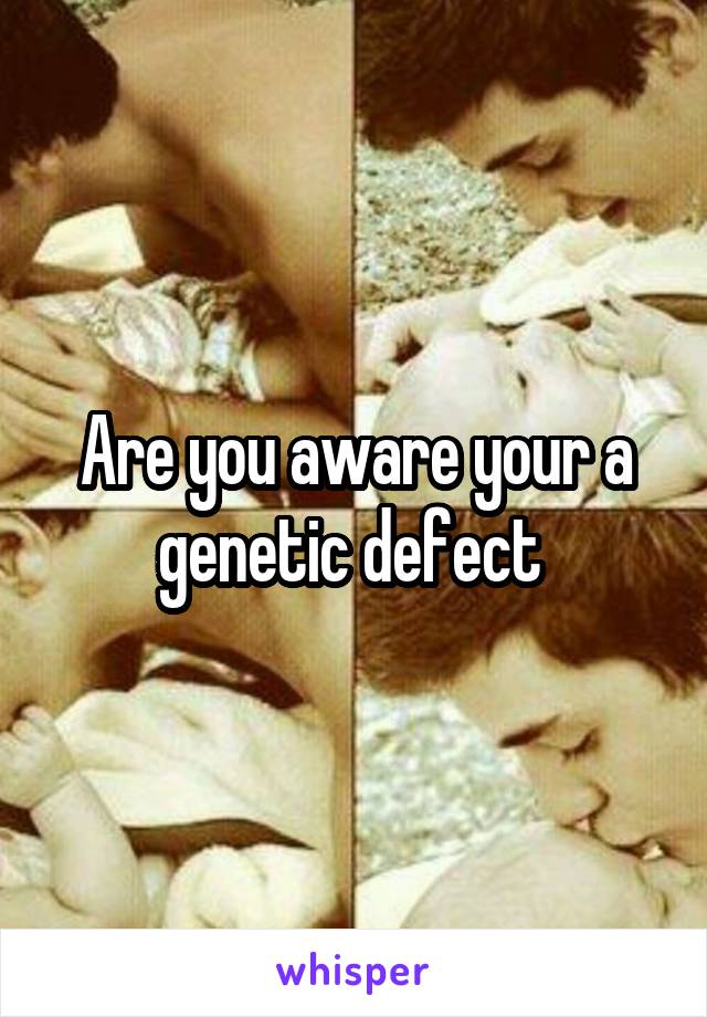 Are you aware your a genetic defect 