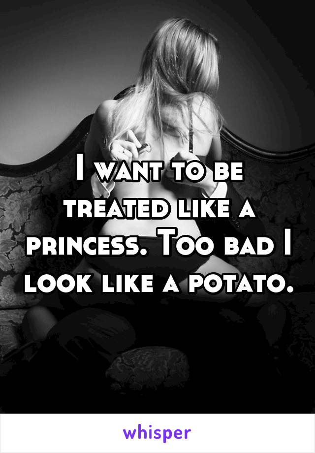 I want to be treated like a princess. Too bad I look like a potato.
