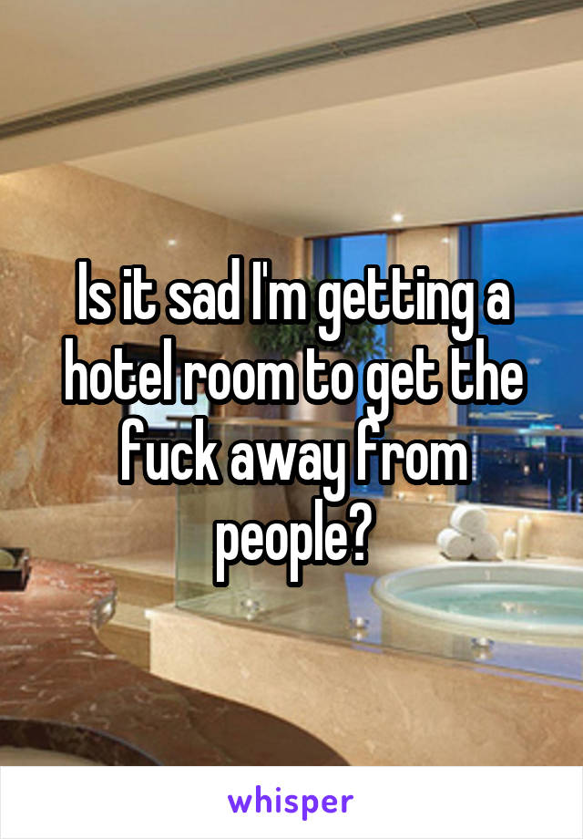 Is it sad I'm getting a hotel room to get the fuck away from people?