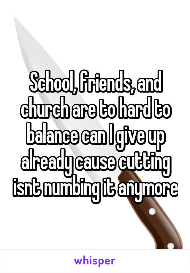 School, friends, and church are to hard to balance can I give up already cause cutting isnt numbing it anymore