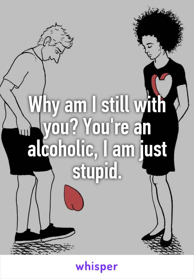 Why am I still with you? You're an alcoholic, I am just stupid.